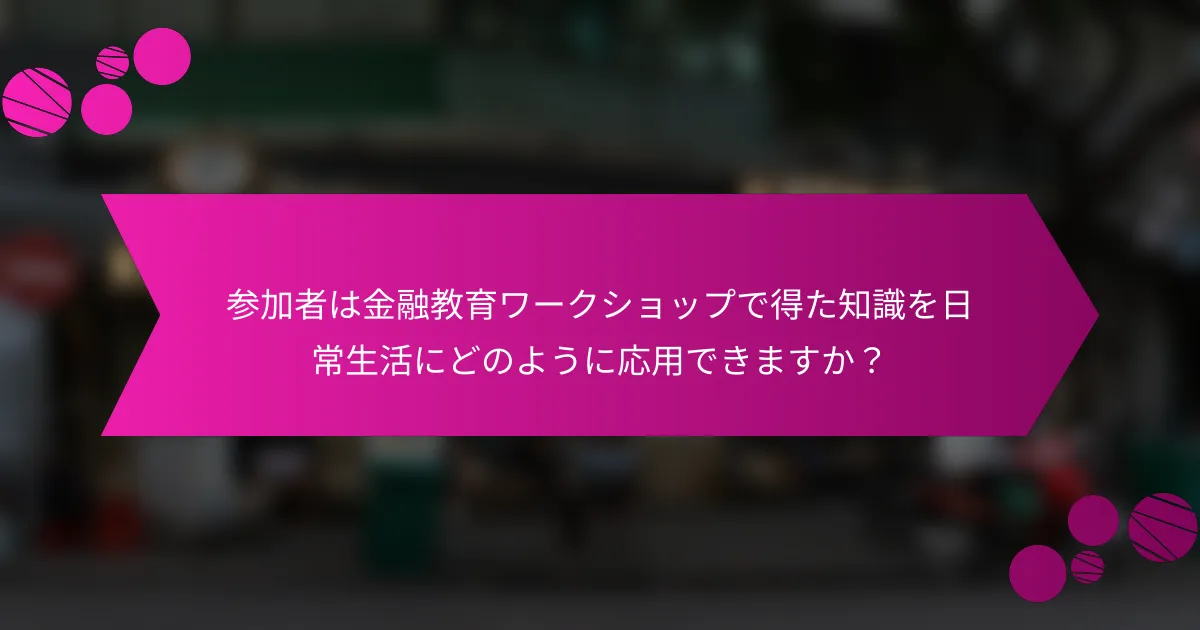 参加者は金融教育ワークショップで得た知識を日常生活にどのように応用できますか？